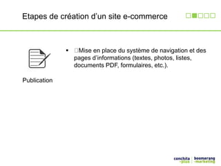 Etapes de création d’un site e-commerce 
Publication 
 Mise en place du système de navigation et des 
pages d’informations (textes, photos, listes, 
documents PDF, formulaires, etc.). 
 