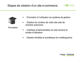 Etapes de création d’un site e-commerce 
Formation 
 Formation à l’utilisation du système de gestion 
 Gestion du contenu de votre site web de 
manière autonome 
 Interface d’administration du site intuitive et 
simple d’utilisation 
 Gestion facilitée et symétrique du multilinguisme 
 