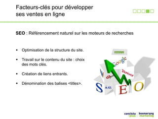 Facteurs-clés pour développer 
ses ventes en ligne 
SEO : Référencement naturel sur les moteurs de recherches 
 Optimisation de la structure du site. 
 Travail sur le contenu du site : choix 
des mots clés. 
 Création de liens entrants. 
 Dénomination des balises <titles>. 
 