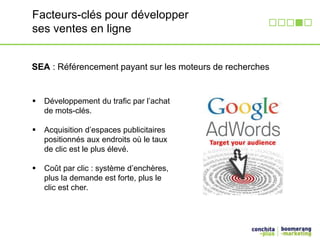 Facteurs-clés pour développer 
ses ventes en ligne 
SEA : Référencement payant sur les moteurs de recherches 
 Développement du trafic par l’achat 
de mots-clés. 
 Acquisition d’espaces publicitaires 
positionnés aux endroits où le taux 
de clic est le plus élevé. 
 Coût par clic : système d’enchères, 
plus la demande est forte, plus le 
clic est cher. 
 