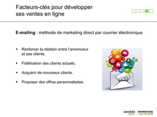 Facteurs-clés pour développer 
ses ventes en ligne 
E-mailing : méthode de marketing direct par courrier électronique 
 Renforcer la relation entre l’annonceur 
et ses clients. 
 Fidélisation des clients actuels. 
 Acquérir de nouveaux clients. 
 Proposer des offres personnalisées 
 