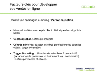 Facteurs-clés pour développer 
ses ventes en ligne 
Réussir une campagne e-mailing : Personnalisation 
 Informations liées au compte client : historique d’achat, points 
fidélité. 
 Géolocalisation : offres de proximité 
 Centres d’intérêt : adapter les offres promotionnelles selon les 
objets / pages consultées. 
 Trigger Marketing : utiliser les données liées à une activité 
(ex: abandon de panier) ou un événement (ex : anniversaire) 
= offres pertinentes et ciblées. 
 