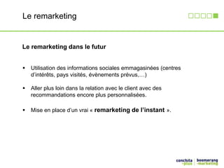 Le remarketing 
Le remarketing dans le futur 
 Utilisation des informations sociales emmagasinées (centres 
d’intérêts, pays visités, évènements prévus,…) 
 Aller plus loin dans la relation avec le client avec des 
recommandations encore plus personnalisées. 
 Mise en place d’un vrai « remarketing de l’instant ». 
 