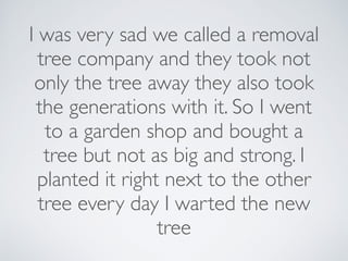 I was very sad we called a removal
tree company and they took not
only the tree away they also took
the generations with it. So I went
to a garden shop and bought a
tree but not as big and strong. I
planted it right next to the other
tree every day I warted the new
tree
 
