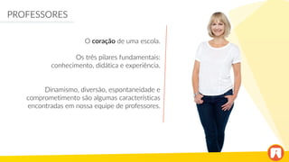 O coração de uma escola.
Os três pilares fundamentais:
conhecimento, didática e experiência.
Dinamismo, diversão, espontaneidade e
comprometimento são algumas características
encontradas em nossa equipe de professores.
PROFESSORES
