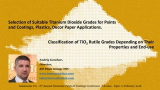 Selection of Suitable Titanium Dioxide Grades for Paints
and Coatings, Plastics, Decor Paper Applications.
Andriy Gonchar,
Director,
RD Titan Group, TOV
www.innovativetio2.com
info@innovativetio2.com
Classification of TiO2 Rutile Grades Depending on Their
Properties and End-use
Lakokraska UA · 6th Annual Ukrainian Paints & Coatings Conference · Ukraine · Irpin· 11 February 2016
·
 
