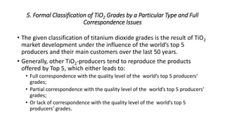 5. Formal Classification of TiO2 Grades by a Particular Type and Full
Correspondence Issues
• The given classification of titanium dioxide grades is the result of TiO2
market development under the influence of the world’s top 5
producers and their main customers over the last 50 years.
• Generally, other TiO2-producers tend to reproduce the products
offered by Top 5, which either leads to:
• Full correspondence with the quality level of the world’s top 5 producers’
grades;
• Partial correspondence with the quality level of the world’s top 5 producers’
grades;
• Or lack of correspondence with the quality level of the world’s top 5
producers’ grades.
 