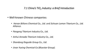 7.1 China’s TiO2 Industry: a Brief Introduction
• Well-known Chinese companies:
• Henan Billions Chemical Co., Ltd. and Sichuan Lomon Titanium Co., Ltd.
Alliance.
• Pangang Titanium Industry Co., Ltd.
• Anhui Annada Titanium Industry Co., Ltd.
• Shandong Doguide Group Co., Ltd.
• Jinan Yuxing Chemical Co (Bluestar Group).
 