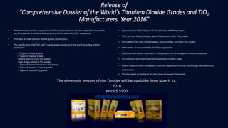 • Brief information on the companies-manufacturers in titanium dioxide world, from the world's
top 5 companies to small manufacturers from China and India (115+ companies).
• Principles of rutile titanium dioxide grades classification.
• The classification of all TiO2 and Ti-based grades produced in the world according to their
application:
- 13 Types of Rutile grades,
- 4 Types of Anatase Grades,
- Several types of nano-TiO2 grades,
- Type of Non-spherical TiO2 grades,
- 3 Types of Electro-Conductive TiO2 grades,
- 6 Types of Reactive Ti-based grades,
- 9 Types of colored TiO2 grades
• Approximately 1100+ TiO2 and Ti-based Grades of different types
• TDS’s for most Rutile, Anatase, Nano, Colored, and other TiO2 grades.
• SDS’s/MSDS’s for most Rutile Anatase, Nano, Colored, and other TiO2 grades
• Information on the availability of REACH registration.
• Additional information materials on the products and technologies of various companies.
• The volume of the Dossier with all supplements is 2500+ pages.
• Several videos of some Companies, Products, Application Practices, Technology Descriptions etc.
are included.
• The time spent on finding of any item shall not exceed 20 seconds.
The electronic version of the Dossier will be available from March 14,
2016
Price $ 5500
info@innovativetio2.com
Release of
“Comprehensive Dossier of the World's Titanium Dioxide Grades and TiO2
Manufacturers. Year 2016”
 