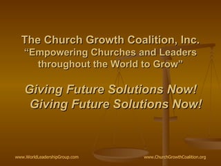 The Church Growth Coalition, Inc. “Empowering Churches and Leaders throughout the World to Grow” Giving Future Solutions Now!   Giving Future Solutions Now! www.WorldLeadershipGroup.com   www.ChurchGrowthCoalition.org   