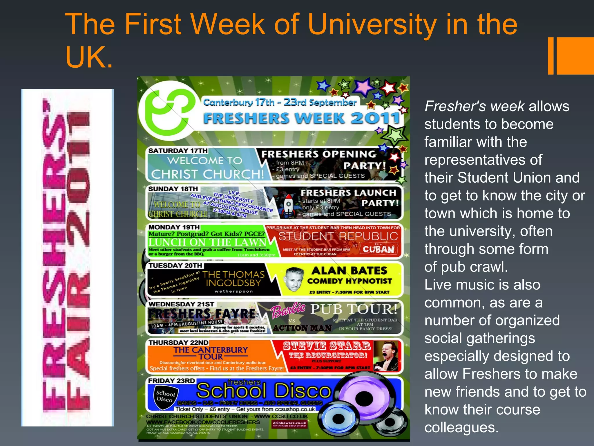 The First Week of University in the UK. Fresher's week  allows students to become familiar with the representatives of their Student Union and to get to know the city or town which is home to the university, often through some form of pub crawl. Live music is also common, as are a number of organized social gatherings especially designed to allow Freshers to make new friends and to get to know their course colleagues. 