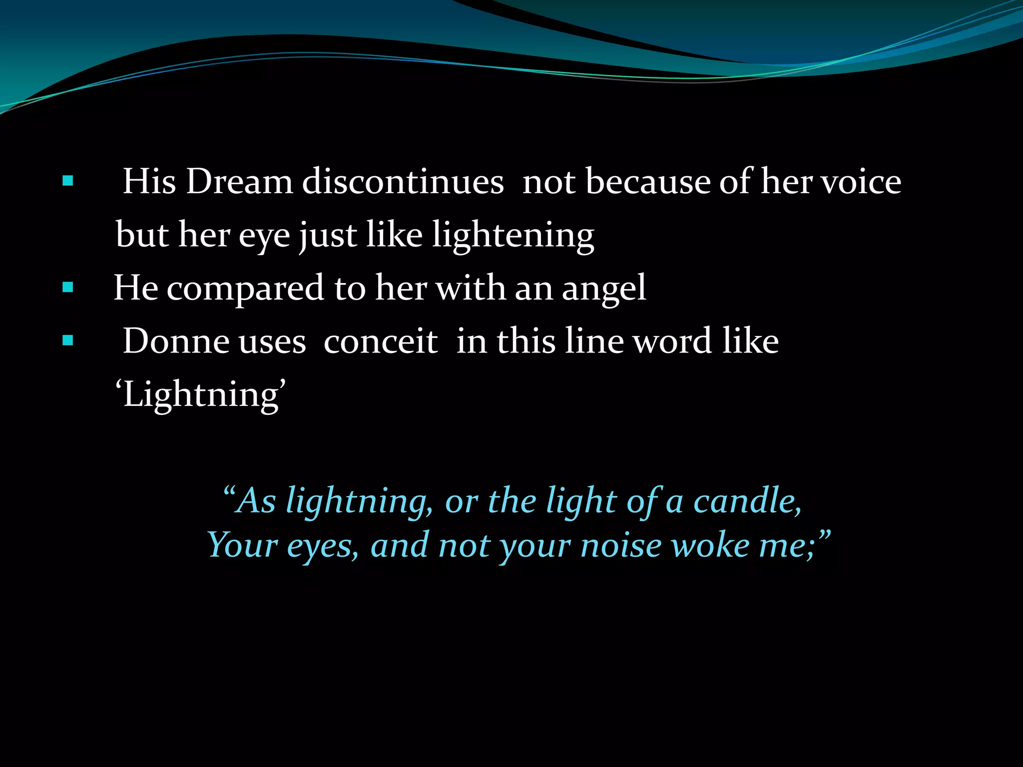
His Dream discontinues not because of her voice
but her eye just like lightening
He compared to her with an angel
Donne uses conceit in this line word like
‘Lightning’
“As lightning, or the light of a candle,
Your eyes, and not your noise woke me;”