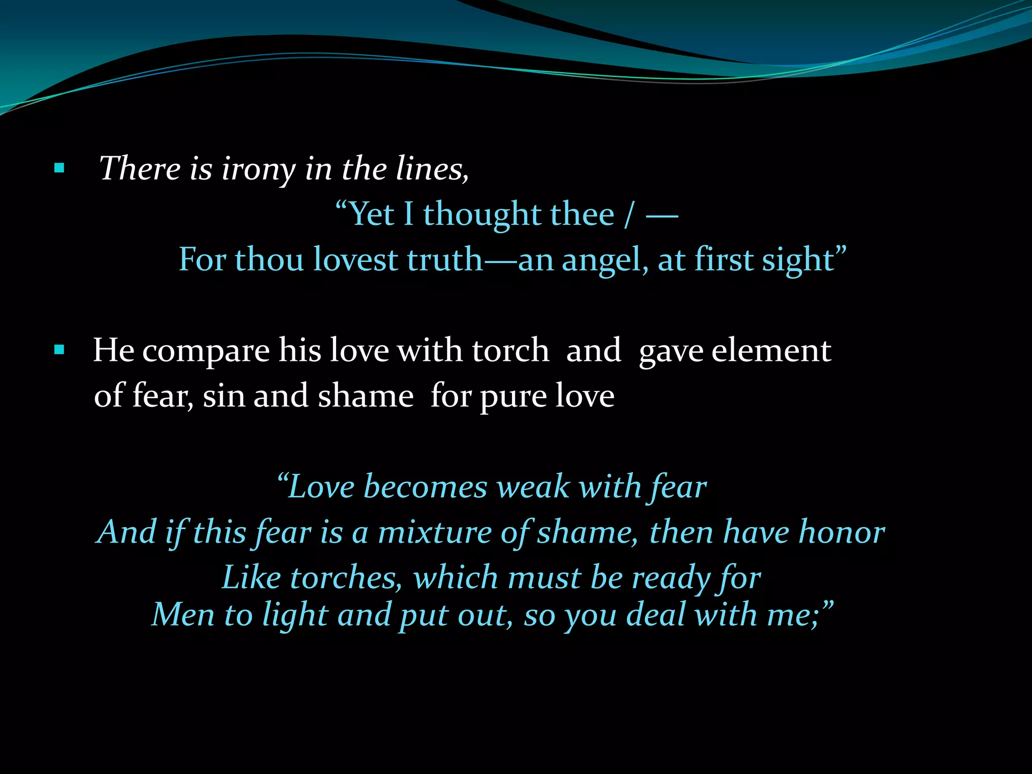  There is irony in the lines,
“Yet I thought thee / —
For thou lovest truth—an angel, at first sight”
He compare his love with torch and gave element
of fear, sin and shame for pure love
“Love becomes weak with fear
And if this fear is a mixture of shame, then have honor
Like torches, which must be ready for
Men to light and put out, so you deal with me;”