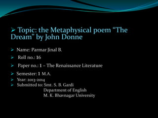  Topic: the Metaphysical poem “The

Dream” by John Donne
 Name: Parmar Jinal B.
 Roll no.: 16

 Paper no.: 1 – The Renaissance Literature
 Semester: 1 M.A.
 Year: 2013-2014
 Submitted to: Smt. S. B. Gardi
Department of English
M. K. Bhavnagar University

 