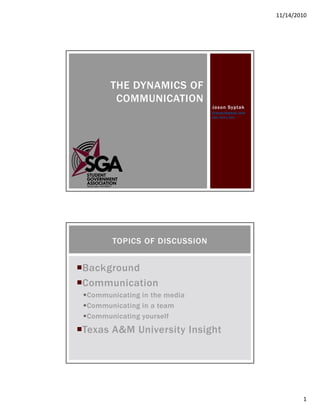 11/14/2010
1
Jason Syptak
SyptakJ@gmail.com
sga.tamu.edu
THE DYNAMICS OF
COMMUNICATION
Background
Communication
Communicating in the media
Communicating in a team
Communicating yourself
Texas A&M University Insight
TOPICS OF DISCUSSION
 