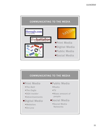 11/14/2010
11
Print Media
Digital Media
Public Media
Social Media
COMMUNICATING TO THE MEDIA
Print Media
The Batt
The Eagle
SGA Insider
Advertisements
Digital Media
Websites
On-Line
Public Media
Radio
TV
Mass amount of
people
Social Media
Social Media
Networks
COMMUNICATING TO THE MEDIA
 