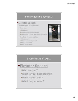 11/14/2010
14
Elevator SpeechElevator SpeechElevator SpeechElevator Speech
30 seconds to 2 minutes
Used in…
Elevators
Establishing connections
Interviews – “Tell me about yourself”
Consists of answers to…
Who are you?
What is your background?
What is your aim?
What do you want?
COMMUNICATING YOURSELF
Elevator SpeechElevator SpeechElevator SpeechElevator Speech
Who are you?
What is your background?
What is your aim?
What do you want?
2 VOLUNTEERS PLEASE…
 