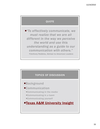 11/14/2010
16
“To effectively communicate, we“To effectively communicate, we“To effectively communicate, we“To effectively communicate, we
must realize that we are allmust realize that we are allmust realize that we are allmust realize that we are all
different in the way we perceivedifferent in the way we perceivedifferent in the way we perceivedifferent in the way we perceive
the world and use thisthe world and use thisthe world and use thisthe world and use this
understanding as a guide to ourunderstanding as a guide to ourunderstanding as a guide to ourunderstanding as a guide to our
communication with otherscommunication with otherscommunication with otherscommunication with others.”.”.”.”
Anthony Robbins, Advisor to American LeadersAnthony Robbins, Advisor to American LeadersAnthony Robbins, Advisor to American LeadersAnthony Robbins, Advisor to American Leaders
QUOTE
Background
Communication
Communicating in the media
Communicating in a team
Communicating yourself
Texas A&M University InsightTexas A&M University InsightTexas A&M University InsightTexas A&M University Insight
TOPICS OF DISCUSSION
 