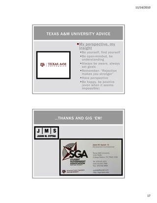 11/14/2010
17
My perspective, myMy perspective, myMy perspective, myMy perspective, my
insightinsightinsightinsight
Be yourself, find yourself
Be open-minded, be
understanding
Always be aware, always
set goals
Remember: “Rejection
makes you stronger”
Have perspective
Be happy, be positive
(even when it seems
impossible)
TEXAS A&M UNIVERSITY ADVICE
…THANKS AND GIG ‘EM!
 