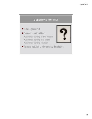 11/14/2010
18
Background
Communication
Communicating in the media
Communicating in a team
Communicating yourself
Texas A&M University Insight
QUESTIONS FOR ME?
 