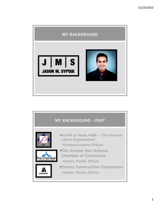 11/14/2010
3
MY BACKGROUND
ALPFA at Texas A&M – “The Premier
Latino Organization”
Communication Officer
The Greater San Antonio
Chamber of Commerce
Intern, Public Affairs
Zachry Construction Corporation
Intern, Public Affairs
MY BACKGROUND - PAST
 