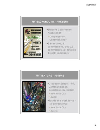 11/14/2010
4
Student Government
Association
Development
Commissioner
3 branches, 4
commissions, and 15
committees, all totaling
1,400+ members
MY BACKGROUND - PRESENT
Graduate School –PR,
Communication,
Broadcast Journalism
New York City
Austin
Tackle the work force -
PR professional
New York City
Austin
MY VENTURE - FUTURE
 