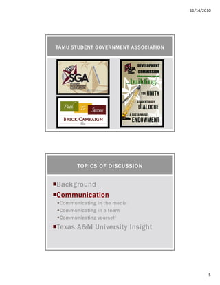 11/14/2010
5
TAMU STUDENT GOVERNMENT ASSOCIATION
Background
CommunicationCommunicationCommunicationCommunication
Communicating in the media
Communicating in a team
Communicating yourself
Texas A&M University Insight
TOPICS OF DISCUSSION
 