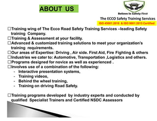 ABOUT US
Training wing of The Ecco Road Safety Training Services –leading Safety
training Company.
Training & Assessment at your facility.
Advanced & customized training solutions to meet your organization’s
training requirements.
Our areas of Expertise: Driving , Air side. First Aid, Fire Fighting & others
Industries we cater to: Automotive, Transportation ,Logistics and others.
Programs designed for novice as well as experienced .
Involves use of a combination of the following:
- Interactive presentation systems,
- Training videos,
- Behind the wheel training,
- Training on driving Road Safety.
Training programs developed by industry experts and conducted by
qualified Specialist Trainers and Certified NSDC Assessors
The ECCO Safety Training Services
ISO 45001:2018 & ISO 9001:2015 Certified
 