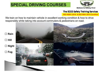 SPECIAL DRIVING COURSES
We train on how to maintain vehicle in excellent working condition & how to drive
responsibly while taking into account commuters & pedestrians on road.
Rain
Hill
Night
Fog
The ECCO Safety Training Services
The ECCO Safety Training Services
ISO 45001:2018 & ISO 9001:2015 Certified
 