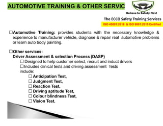 AUTOMOTIVE TRAINING & OTHER SERVICES
Automotive Training: provides students with the necessary knowledge &
experience to manufacturer vehicle, diagnose & repair real automotive problems
or learn auto body painting.
Other services:
Driver Assessment & selection Process (DASP)
Designed to help customer select, recruit and induct drivers
Includes clinical tests and driving assessment Tests
include:
Anticipation Test,
Judgment Test,
Reaction Test,
Driving aptitude Test,
Colour blindness Test,
Vision Test.
The ECCO Safety Training Services
ISO 45001:2018 & ISO 9001:2015 Certified
 