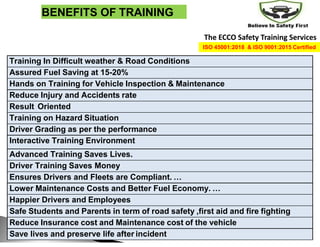BENEFITS OF TRAINING
Training In Difficult weather & Road Conditions
Assured Fuel Saving at 15-20%
Hands on Training for Vehicle Inspection & Maintenance
Reduce Injury and Accidents rate
Result Oriented
Training on Hazard Situation
Driver Grading as per the performance
Interactive Training Environment
Advanced Training Saves Lives.
Driver Training Saves Money
Ensures Drivers and Fleets are Compliant. …
Lower Maintenance Costs and Better Fuel Economy. …
Happier Drivers and Employees
Safe Students and Parents in term of road safety ,first aid and fire fighting
Reduce Insurance cost and Maintenance cost of the vehicle
Save lives and preserve life after incident
The ECCO Safety Training Services
ISO 45001:2018 & ISO 9001:2015 Certified
 