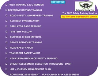 The ECCO Safety Training Services
EXPERTISE
 POSH TRAINING & ICC MEMBER
 DEFENSIVE DRIVING TRAINING
 ROAD SAFETY AWARENESS TRAINING
 ACCIDENT INVESTIGATION
 SIMULATOR BASE TRAINING
 MYSTERY FOLLOW
 SURPRISE CHECK ENROUTE
 DRIVER BEHVIOUR TRAINING
 ROAD SAFETY AUDIT
 TRANSPORT SAFETY AUDIT
 VEHICLE MAINTENANCE SAFETY TRAINING
 DRIVER ASSESSMENT SELECTION PROCEDURE - DASP
 JMP - JOURNEY MANAGEMENT PLAN
 ROUTE RISK ASSESSMENT JRA-JOURNEY RISK ASSESSMENT
ISO 45001:2018 & ISO 9001:2015 Certified
 