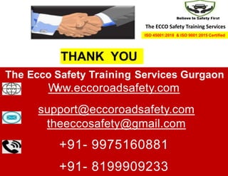 THANK YOU
The Ecco Safety Training Services Gurgaon
W
ww.eccoroadsafety.com
support@eccoroadsafety.com
theeccosafety@gmail.com
+91- 9975160881
+91- 8199909233
The ECCO Safety Training Services
ISO 45001:2018 & ISO 9001:2015 Certified
 