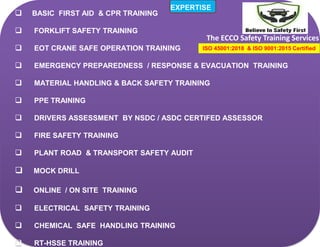  BASIC FIRST AID & CPR TRAINING
 FORKLIFT SAFETY TRAINING
 EOT CRANE SAFE OPERATION TRAINING
 EMERGENCY PREPAREDNESS / RESPONSE & EVACUATION TRAINING
 MATERIAL HANDLING & BACK SAFETY TRAINING
 PPE TRAINING
 DRIVERS ASSESSMENT BY NSDC / ASDC CERTIFED ASSESSOR
 FIRE SAFETY TRAINING
 PLANT ROAD & TRANSPORT SAFETY AUDIT
 MOCK DRILL
 ONLINE / ON SITE TRAINING
 ELECTRICAL SAFETY TRAINING
 CHEMICAL SAFE HANDLING TRAINING
 RT-HSSE TRAINING
The ECCO Safety Training Services
EXPERTISE
ISO 45001:2018 & ISO 9001:2015 Certified
 