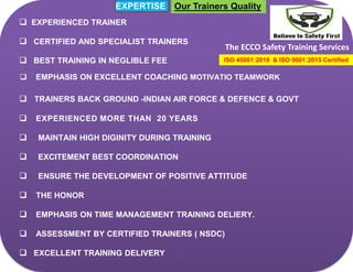 The ECCO Safety Training Services
EXPERTISE
 EXPERIENCED TRAINER
 CERTIFIED AND SPECIALIST TRAINERS
 BEST TRAINING IN NEGLIBLE FEE
 EMPHASIS ON EXCELLENT COACHING MOTIVATIO TEAMWORK
 TRAINERS BACK GROUND -INDIAN AIR FORCE & DEFENCE & GOVT
 EXPERIENCED MORE THAN 20 YEARS
 MAINTAIN HIGH DIGINITY DURING TRAINING
 EXCITEMENT BEST COORDINATION
 ENSURE THE DEVELOPMENT OF POSITIVE ATTITUDE
 THE HONOR
 EMPHASIS ON TIME MANAGEMENT TRAINING DELIERY.
 ASSESSMENT BY CERTIFIED TRAINERS ( NSDC)
 EXCELLENT TRAINING DELIVERY
ISO 45001:2018 & ISO 9001:2015 Certified
Our Trainers Quality
 