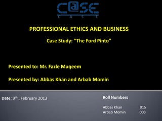 PROFESSIONAL ETHICS AND BUSINESS
                        Case Study: “The Ford Pinto”



   Presented to: Mr. Fazle Muqeem

   Presented by: Abbas Khan and Arbab Momin


Date: 9th , February 2013                       Roll Numbers

                                                Abbas Khan     015
                                                Arbab Momin    003
 