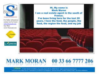 Hi, My name is
                                                                         Mark Moran
                                                         I am a real estate agent in the south of
                                                                           France.
                                                            I’ve been living here for the last 20
                                                          years. I love the food, the people, the
For futher infomation:
contact me by Email:
info@biensud.com                                           food, the region the food, and my job
Site Web:                                                                     .
                                                                              .
www//biensud.com




                                 N° SERET 343 327 276 00055 Le Paouvadou, Rue du Bel Air, 83600 FREJUS – Agent commercial exclusive pour:
           l’adresse de Fréjus Plage Carte N° T 5439 délivré à la Préfecture de Draguignan . Garantie financière 120 000 € FNAIM N° SIRET : RCS FREJUS 440946416
 