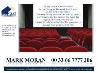 Hi, My name is Mark Moran
                                                                   I’m in charge of Biensud Real Estate
                                                                           in the south of France.
                                                                I’ve been living here for the last 30 years.
                                                                 I love the food, the people, the food, the
                                                                        region, the food, and my job
                                                               I want to help you find the The property in
For futher infomation:                                                 France that your looking for,
contact me by Email:
info@biensud.com
Site Web:
www//biensud.com
www//biensud.net




                                               SARL bienSud immobilier - Centre Europe, Boulevard du Cerceron, 83704 Saint Raphaël –
      carte de transactions sur immeubles et fonds de commerces délivré par préfecture de Toulon titulaire Mark Moran Nº 5867 - RCS Fréjus 753 227 396 - SARL capital de 7500€
 