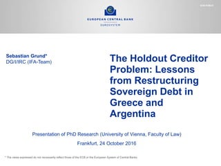 The Holdout Creditor
Problem: Lessons
from Restructuring
Sovereign Debt in
Greece and
Argentina
ECB-PUBLIC
Sebastian Grund*
DG/I/IRC (IFA-Team)
Presentation of PhD Research (University of Vienna, Faculty of Law)
Frankfurt, 24 October 2016
* The views expressed do not necessarily reflect those of the ECB or the European System of Central Banks
 