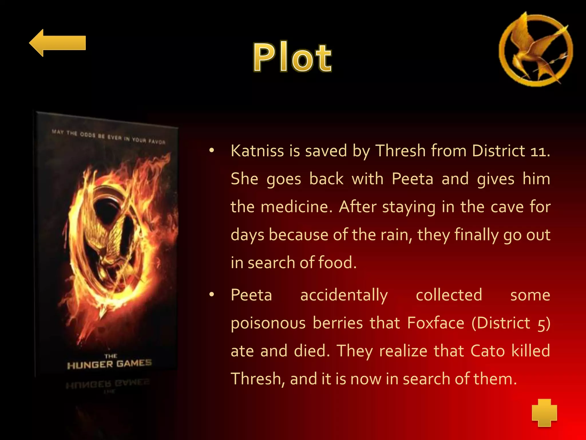 • Katniss is saved by Thresh from District 11.
She goes back with Peeta and gives him
the medicine. After staying in the cave for
days because of the rain, they finally go out
in search of food.
• Peeta

accidentally

collected

some

poisonous berries that Foxface (District 5)
ate and died. They realize that Cato killed
Thresh, and it is now in search of them.

 