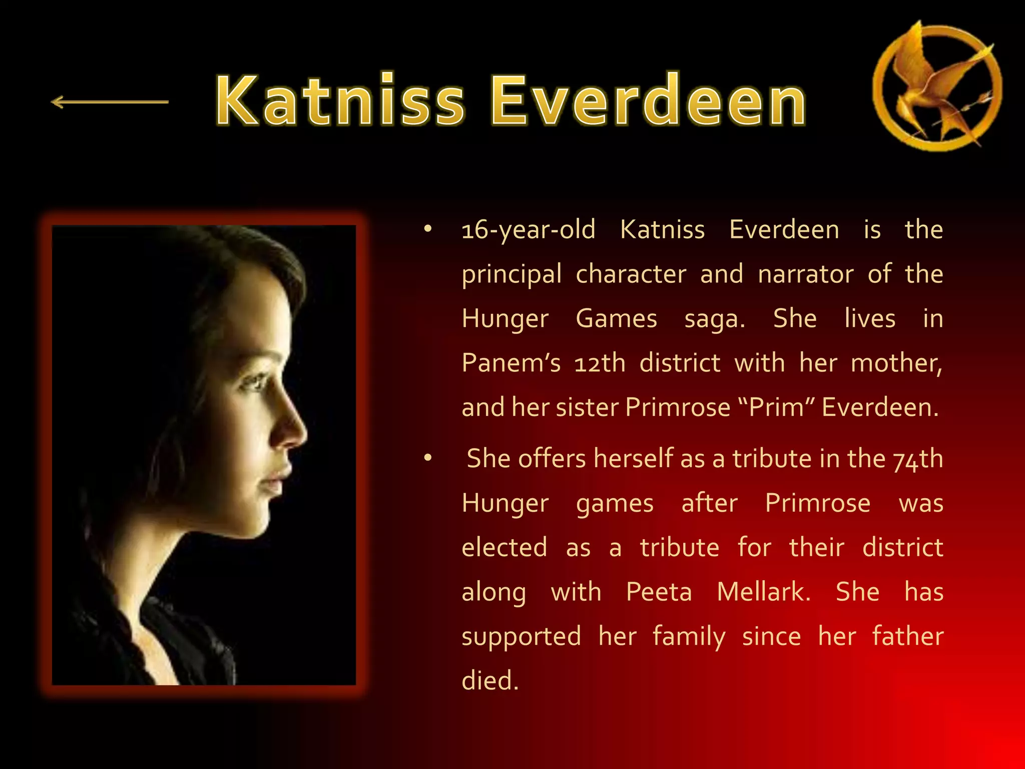 • 16-year-old Katniss Everdeen is the
principal character and narrator of the
Hunger Games saga. She lives in
Panem’s 12th district with her mother,
and her sister Primrose “Prim” Everdeen.
•

She offers herself as a tribute in the 74th

Hunger games after Primrose was
elected as a tribute for their district
along with Peeta Mellark. She has
supported her family since her father

died.

 