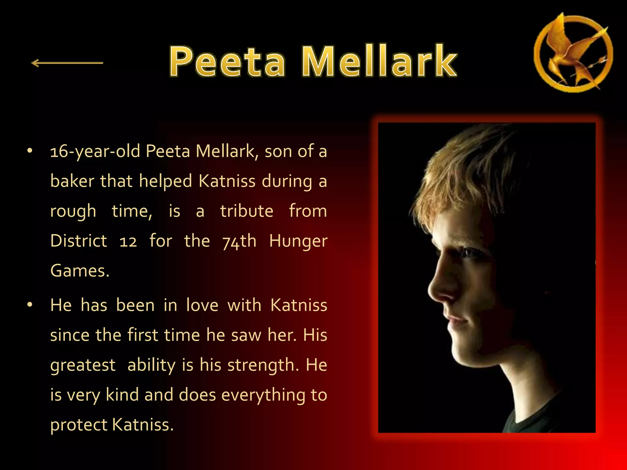 • 16-year-old Peeta Mellark, son of a
baker that helped Katniss during a
rough time, is a tribute from
District 12 for the 74th Hunger
Games.
• He has been in love with Katniss
since the first time he saw her. His

greatest ability is his strength. He
is very kind and does everything to
protect Katniss.

 
