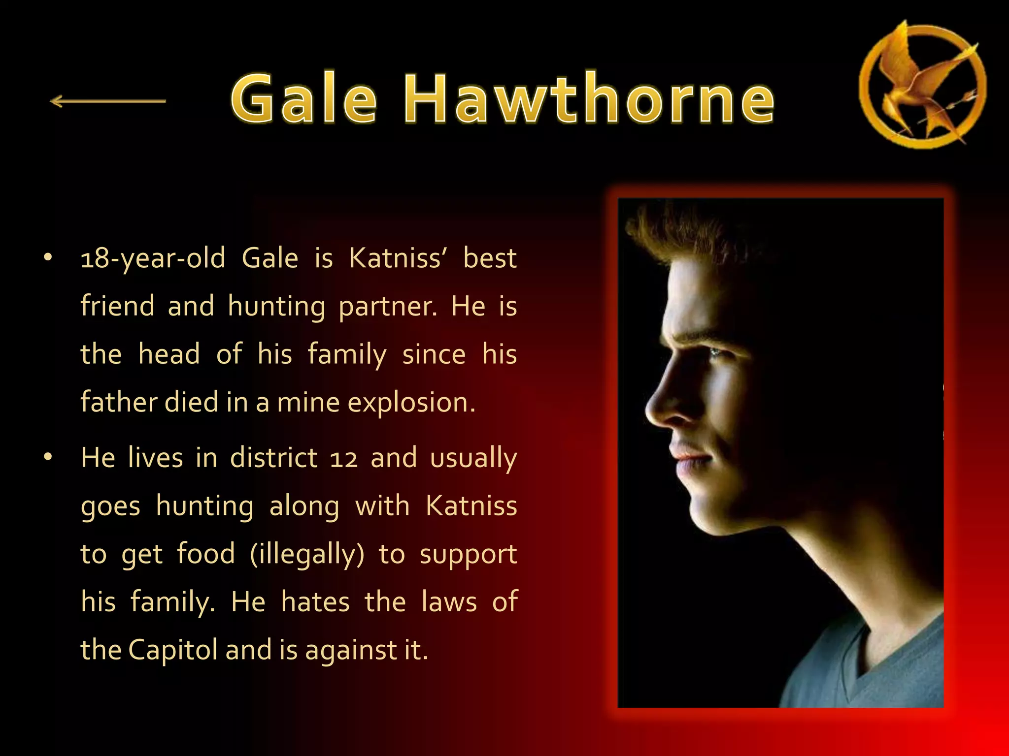 • 18-year-old Gale is Katniss’ best
friend and hunting partner. He is
the head of his family since his
father died in a mine explosion.
• He lives in district 12 and usually

goes hunting along with Katniss
to get food (illegally) to support
his family. He hates the laws of
the Capitol and is against it.

 