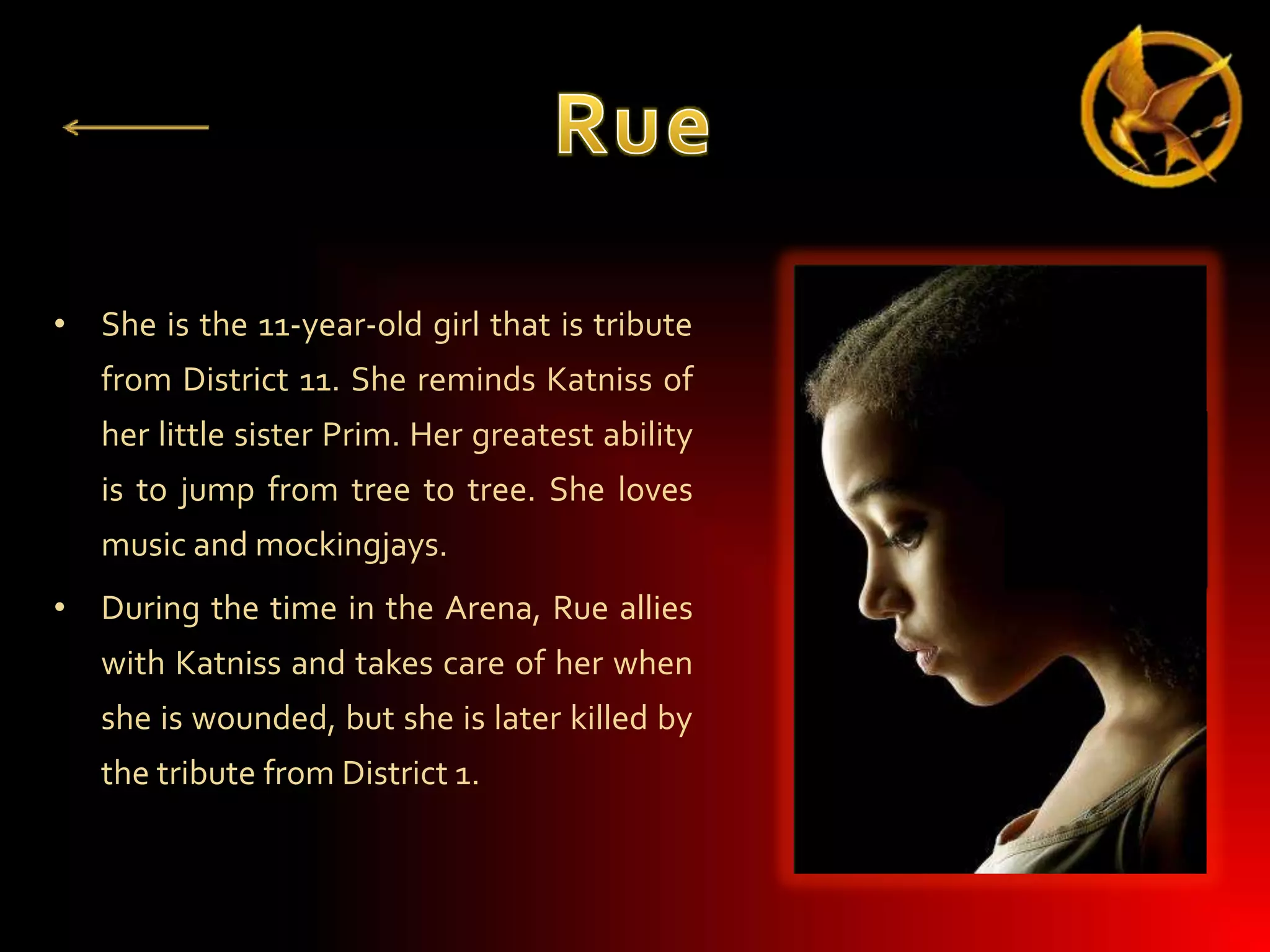 • She is the 11-year-old girl that is tribute
from District 11. She reminds Katniss of

her little sister Prim. Her greatest ability
is to jump from tree to tree. She loves
music and mockingjays.
• During the time in the Arena, Rue allies

with Katniss and takes care of her when
she is wounded, but she is later killed by
the tribute from District 1.

 
