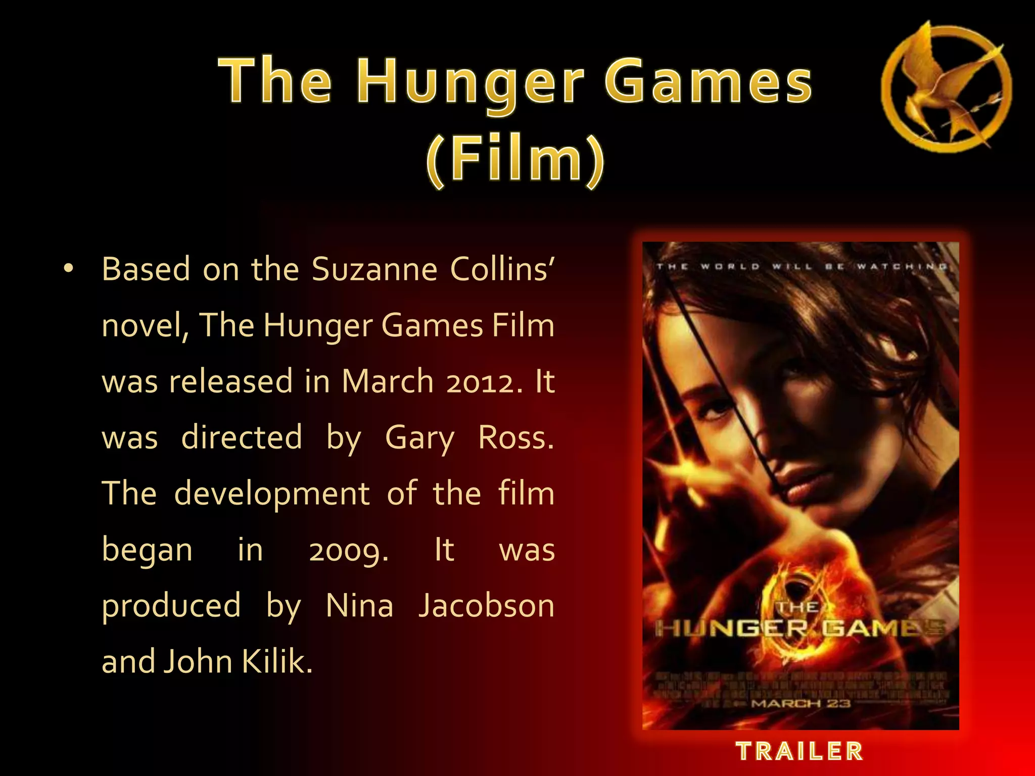• Based on the Suzanne Collins’
novel, The Hunger Games Film
was released in March 2012. It
was directed by Gary Ross.
The development of the film
began

in

2009.

It

was

produced by Nina Jacobson

and John Kilik.

 