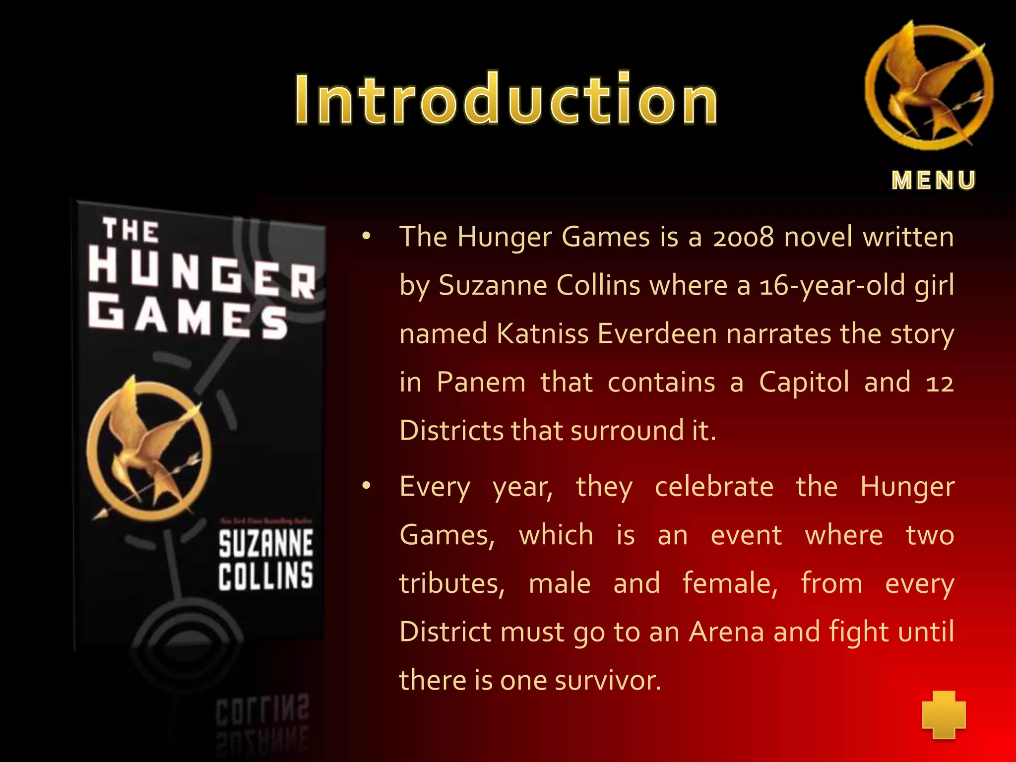 • The Hunger Games is a 2008 novel written
by Suzanne Collins where a 16-year-old girl
named Katniss Everdeen narrates the story
in Panem that contains a Capitol and 12
Districts that surround it.

• Every year, they celebrate the Hunger
Games, which is an event where two
tributes, male and female, from every
District must go to an Arena and fight until
there is one survivor.

 