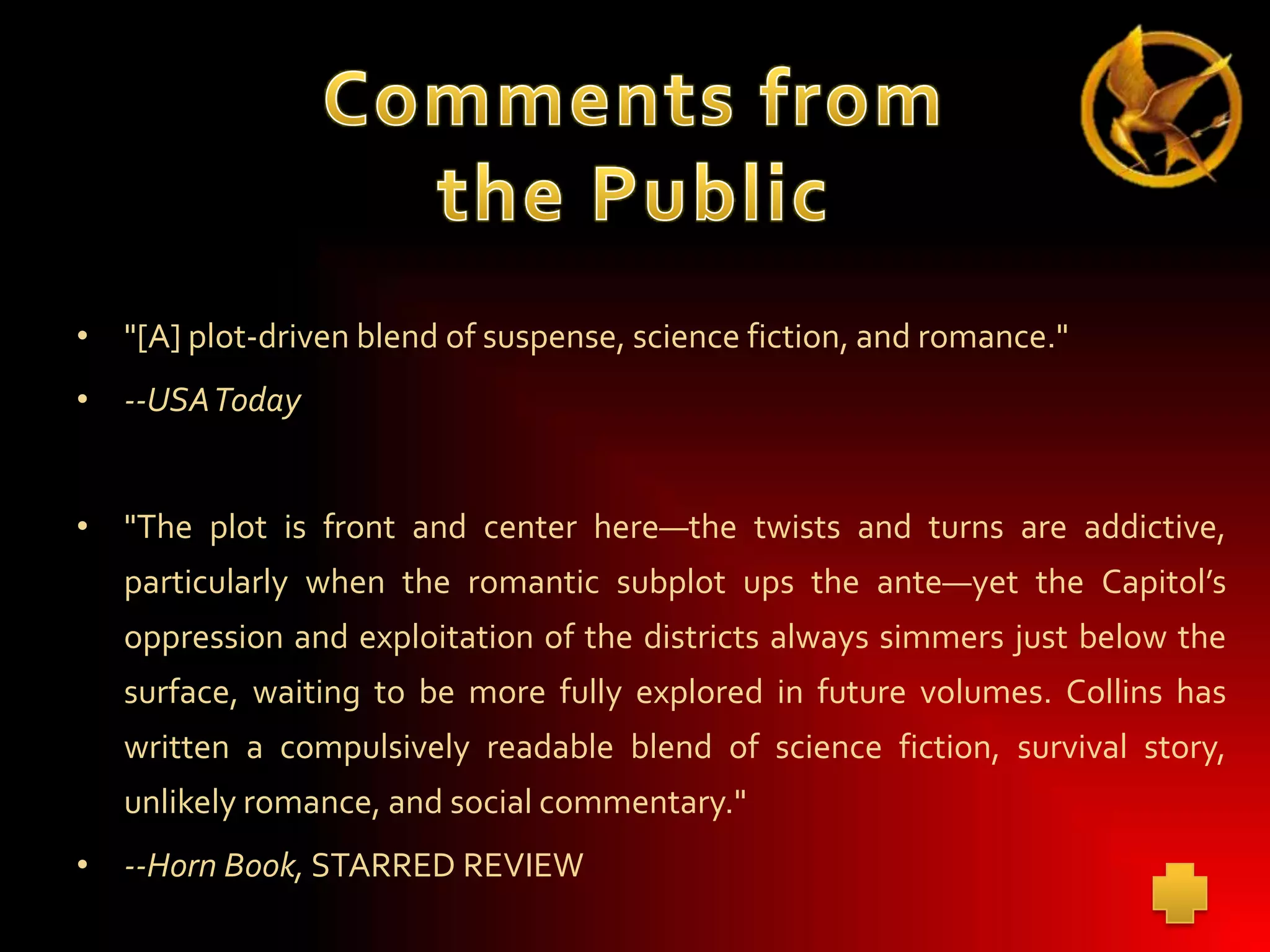 • "[A] plot-driven blend of suspense, science fiction, and romance."
• --USAToday
• "The plot is front and center here—the twists and turns are addictive,
particularly when the romantic subplot ups the ante—yet the Capitol’s
oppression and exploitation of the districts always simmers just below the
surface, waiting to be more fully explored in future volumes. Collins has
written a compulsively readable blend of science fiction, survival story,
unlikely romance, and social commentary."
• --Horn Book, STARRED REVIEW

 
