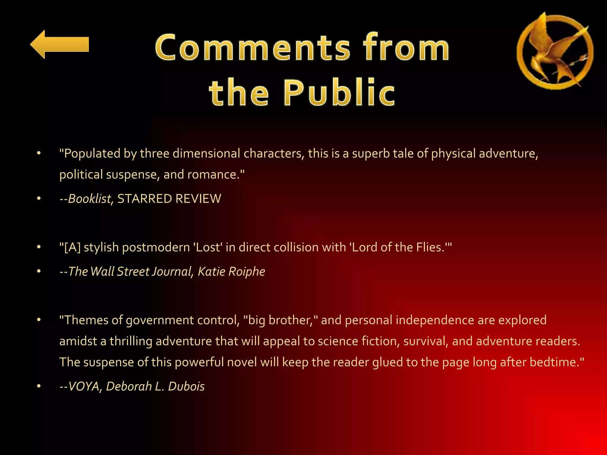 •

"Populated by three dimensional characters, this is a superb tale of physical adventure,
political suspense, and romance."

•

--Booklist, STARRED REVIEW

•

"[A] stylish postmodern 'Lost' in direct collision with 'Lord of the Flies.'"

•

--The Wall Street Journal, Katie Roiphe

•

"Themes of government control, "big brother," and personal independence are explored
amidst a thrilling adventure that will appeal to science fiction, survival, and adventure readers.
The suspense of this powerful novel will keep the reader glued to the page long after bedtime."

•

--VOYA, Deborah L. Dubois

 