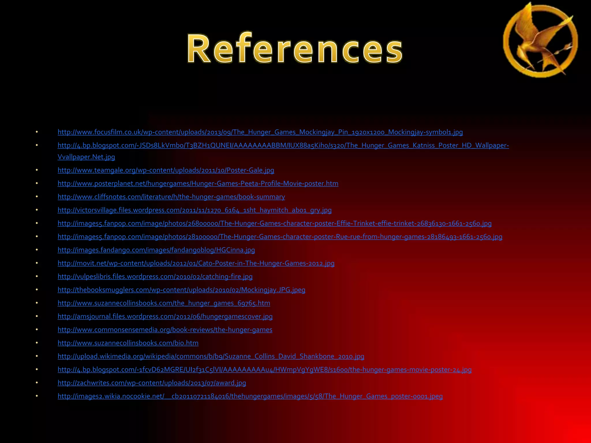 •

http://www.focusfilm.co.uk/wp-content/uploads/2013/09/The_Hunger_Games_Mockingjay_Pin_1920x1200_Mockingjay-symbol1.jpg

•

http://4.bp.blogspot.com/-JSDs8LkVmbo/T3BZH1QUNEI/AAAAAAAABBM/IUX88a5Kih0/s320/The_Hunger_Games_Katniss_Poster_HD_WallpaperVvallpaper.Net.jpg

•

http://www.teamgale.org/wp-content/uploads/2011/10/Poster-Gale.jpg

•

http://www.posterplanet.net/hungergames/Hunger-Games-Peeta-Profile-Movie-poster.htm

•

http://www.cliffsnotes.com/literature/h/the-hunger-games/book-summary

•

http://victorsvillage.files.wordpress.com/2011/11/1270_6164_1sht_haymitch_ab01_gry.jpg

•

http://images5.fanpop.com/image/photos/26800000/The-Hunger-Games-character-poster-Effie-Trinket-effie-trinket-26836130-1661-2560.jpg

•

http://images5.fanpop.com/image/photos/28100000/The-Hunger-Games-character-poster-Rue-rue-from-hunger-games-28186493-1661-2560.jpg

•

http://images.fandango.com/images/fandangoblog/HGCinna.jpg

•

http://movit.net/wp-content/uploads/2012/01/Cato-Poster-in-The-Hunger-Games-2012.jpg

•

http://vulpeslibris.files.wordpress.com/2010/02/catching-fire.jpg

•

http://thebooksmugglers.com/wp-content/uploads/2010/02/Mockingjay.JPG.jpeg

•

http://www.suzannecollinsbooks.com/the_hunger_games_69765.htm

•

http://amsjournal.files.wordpress.com/2012/06/hungergamescover.jpg

•

http://www.commonsensemedia.org/book-reviews/the-hunger-games

•

http://www.suzannecollinsbooks.com/bio.htm

•

http://upload.wikimedia.org/wikipedia/commons/b/b9/Suzanne_Collins_David_Shankbone_2010.jpg

•

http://4.bp.blogspot.com/-1fcvD62MGRE/UI2f31C5lVI/AAAAAAAAAu4/HWmpVgYgWE8/s1600/the-hunger-games-movie-poster-24.jpg

•

http://zachwrites.com/wp-content/uploads/2013/07/award.jpg

•

http://images2.wikia.nocookie.net/__cb20110721184016/thehungergames/images/5/58/The_Hunger_Games_poster-0001.jpeg

 