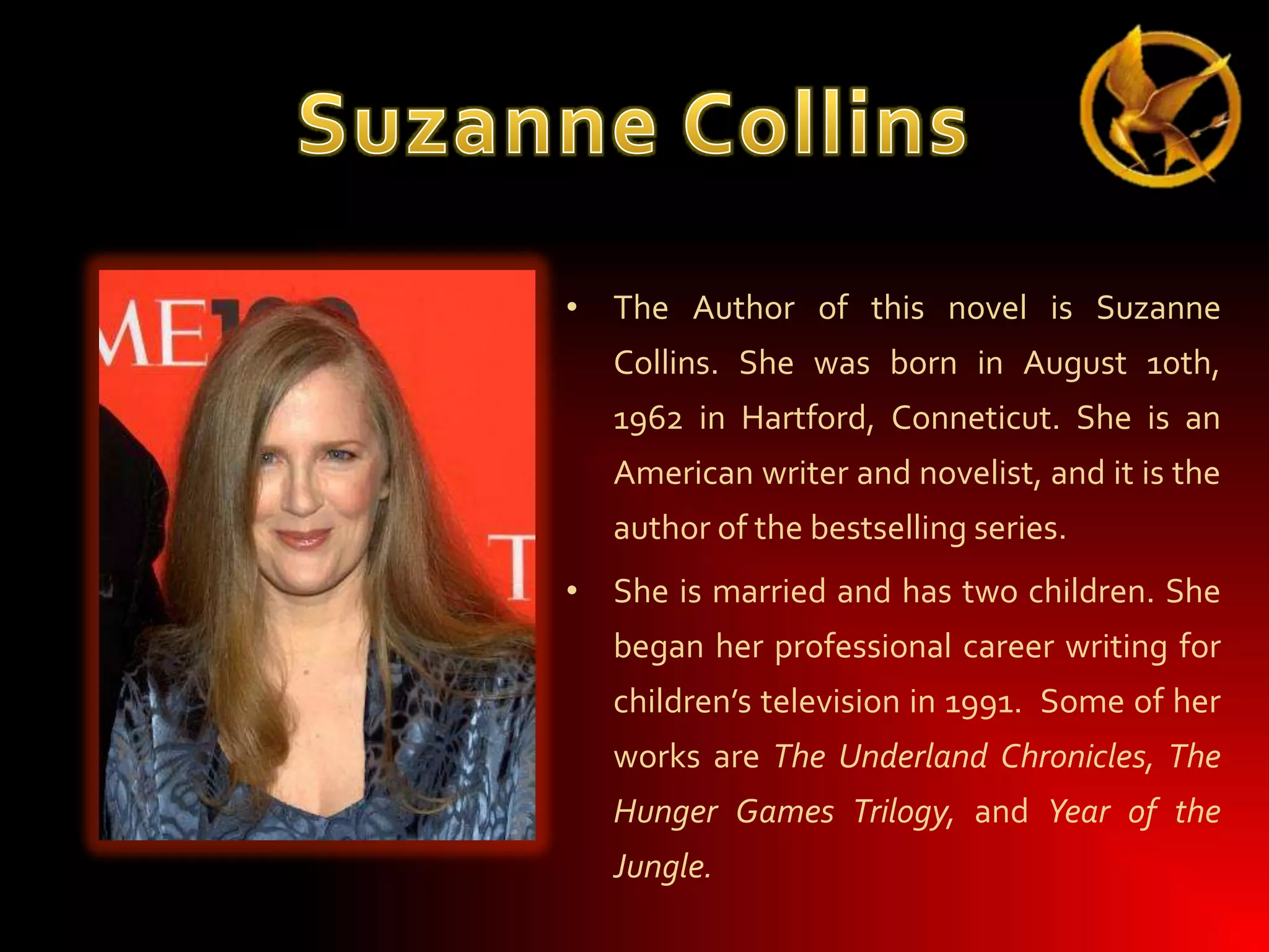 • The Author of this novel is Suzanne
Collins. She was born in August 10th,
1962 in Hartford, Conneticut. She is an
American writer and novelist, and it is the
author of the bestselling series.
• She is married and has two children. She
began her professional career writing for
children’s television in 1991. Some of her
works are The Underland Chronicles, The
Hunger Games Trilogy, and Year of the
Jungle.

 